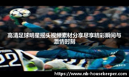 高清足球明星摇头视频素材分享尽享精彩瞬间与激情时刻