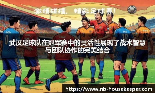 武汉足球队在冠军赛中的灵活性展现了战术智慧与团队协作的完美结合