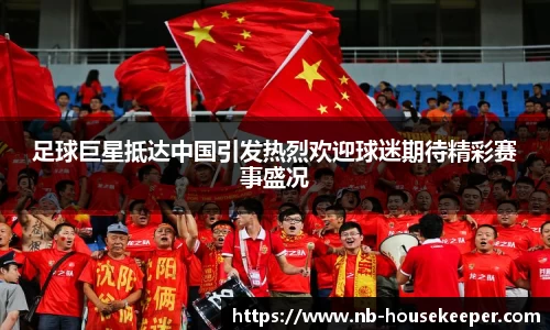足球巨星抵达中国引发热烈欢迎球迷期待精彩赛事盛况